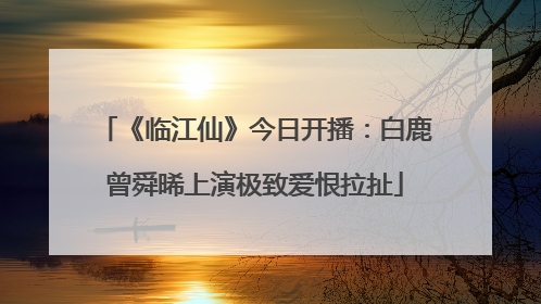 《临江仙》今日开播：白鹿曾舜晞上演极致爱恨拉扯