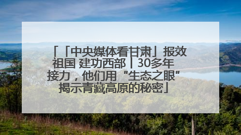 「中央媒体看甘肃」报效祖国 建功西部丨30多年接力，他们用“生态之眼”揭示青藏高原的秘密