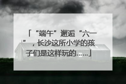 “端午”邂逅“六一”，长沙这所小学的孩子们是这样玩的……