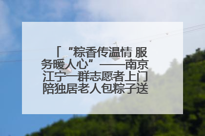“粽香传温情 服务暖人心”——南京江宁一群志愿者上门陪独居老人包粽子送去节日的欢乐