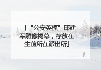 “公安英模”邱建军雕像揭幕，存放在生前所在派出所