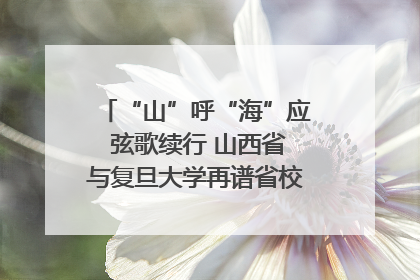 “山”呼“海”应 弦歌续行 山西省与复旦大学再谱省校合作新篇章
