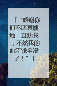 “感谢你们不厌其烦地一直劝我，不然我的血汗钱全没了！”