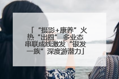 “摄影+康养”火热“出圈” 多业态串联成线激发“银发一族”深度游潜力