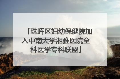 珠晖区妇幼保健院加入中南大学湘雅医院全科医学专科联盟