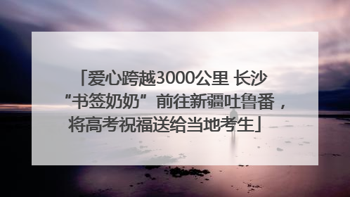 爱心跨越3000公里 长沙“书签奶奶”前往新疆吐鲁番，将高考祝福送给当地考生