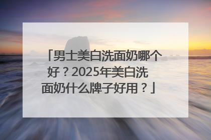 男士美白洗面奶哪个好？2025年美白洗面奶什么牌子好用？