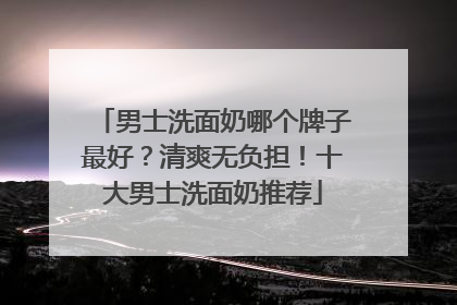 男士洗面奶哪个牌子最好？清爽无负担！十大男士洗面奶推荐