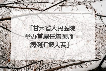 甘肃省人民医院举办首届住培医师病例汇报大赛