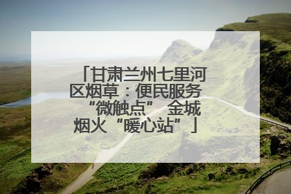 甘肃兰州七里河区烟草：便民服务“微触点” 金城烟火“暖心站”