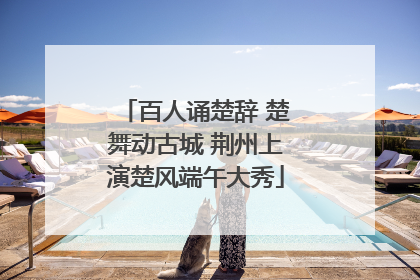百人诵楚辞 楚舞动古城 荆州上演楚风端午大秀