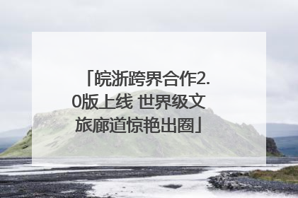 皖浙跨界合作2.0版上线 世界级文旅廊道惊艳出圈