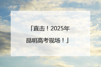 直击！2025年昆明高考现场！