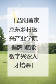 益阳首家京东乡村振兴产业学院揭牌 赋能数字兴农人才培养