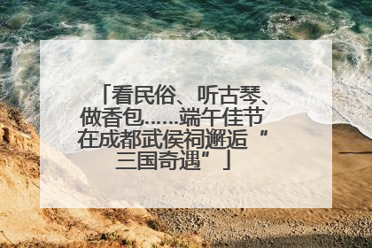 看民俗、听古琴、做香包……端午佳节在成都武侯祠邂逅“三国奇遇”