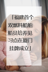 福建首个双燃料船舶船员培养见习点在厦门挂牌成立