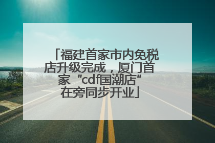 福建首家市内免税店升级完成，厦门首家“cdf国潮店”在旁同步开业