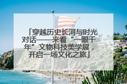 穿越历史长河与时光对话——来看“一眼千年”文物科技美学展，开启一场文化之旅