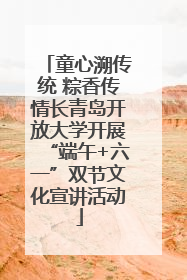 童心溯传统 粽香传情长青岛开放大学开展“端午+六一”双节文化宣讲活动