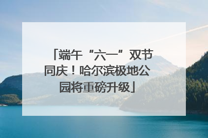 端午“六一”双节同庆！哈尔滨极地公园将重磅升级