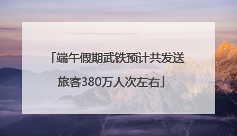 端午假期武铁预计共发送旅客380万人次左右
