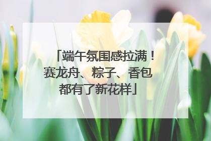 端午氛围感拉满！赛龙舟、粽子、香包都有了新花样