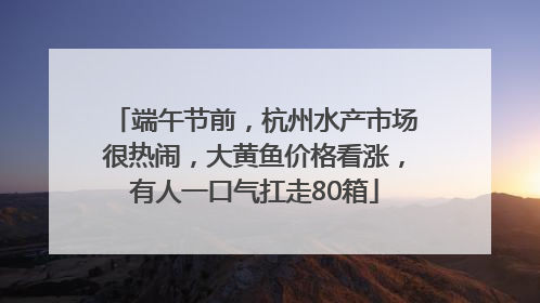 端午节前，杭州水产市场很热闹，大黄鱼价格看涨，有人一口气扛走80箱