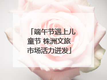 端午节遇上儿童节 株洲文旅市场活力迸发