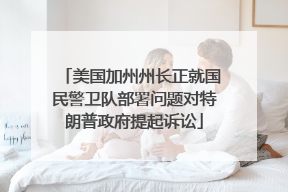 美国加州州长正就国民警卫队部署问题对特朗普政府提起诉讼