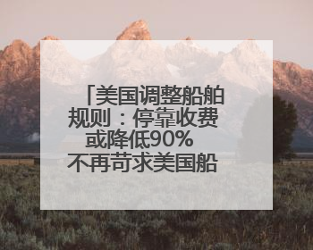美国调整船舶规则：停靠收费或降低90% 不再苛求美国船只占比