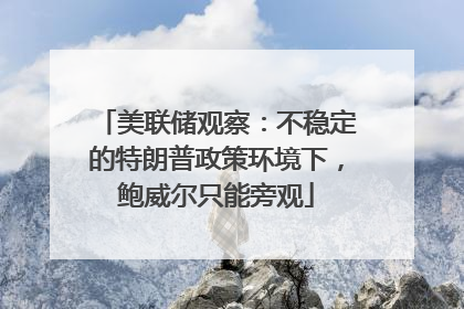 美联储观察：不稳定的特朗普政策环境下，鲍威尔只能旁观