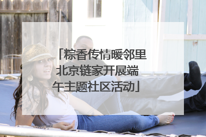 粽香传情暖邻里 北京链家开展端午主题社区活动
