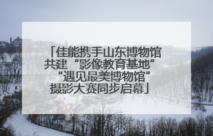 佳能携手山东博物馆共建“影像教育基地” “遇见最美博物馆”摄影大赛同步启幕