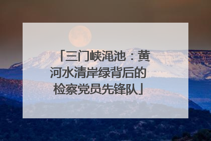 三门峡渑池：黄河水清岸绿背后的检察党员先锋队