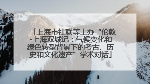 上海市社联等主办“伦敦-上海双城记：气候变化和绿色转型背景下的考古、历史和文化遗产”学术对话