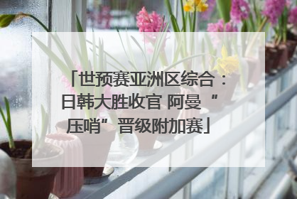 世预赛亚洲区综合：日韩大胜收官 阿曼“压哨”晋级附加赛