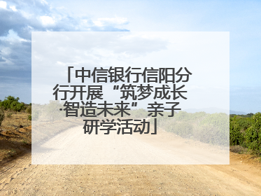 中信银行信阳分行开展“筑梦成长·智造未来”亲子研学活动