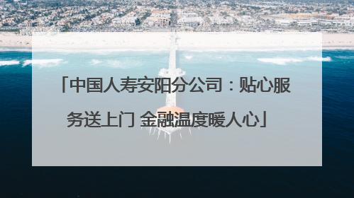中国人寿安阳分公司：贴心服务送上门 金融温度暖人心