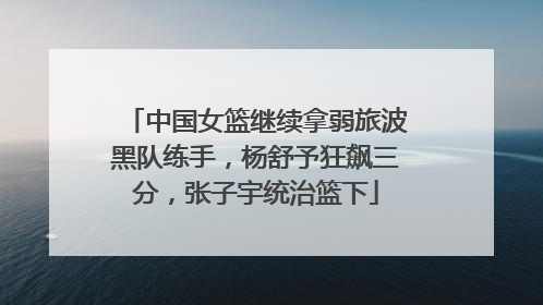 中国女篮继续拿弱旅波黑队练手，杨舒予狂飙三分，张子宇统治篮下