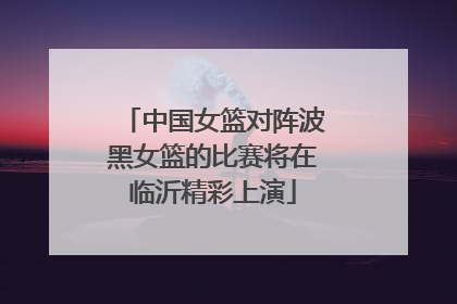 中国女篮对阵波黑女篮的比赛将在临沂精彩上演