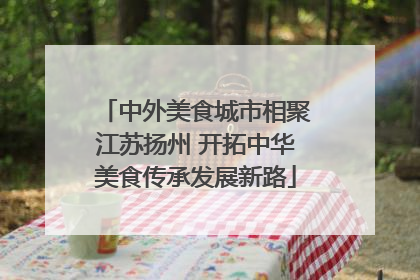 中外美食城市相聚江苏扬州 开拓中华美食传承发展新路