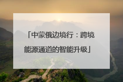 中蒙俄边境行：跨境能源通道的智能升级