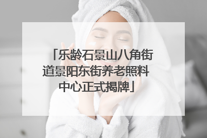 乐龄石景山八角街道景阳东街养老照料中心正式揭牌