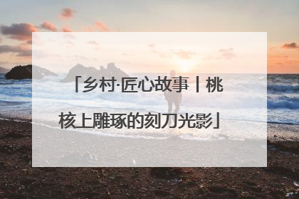 乡村·匠心故事丨桃核上雕琢的刻刀光影