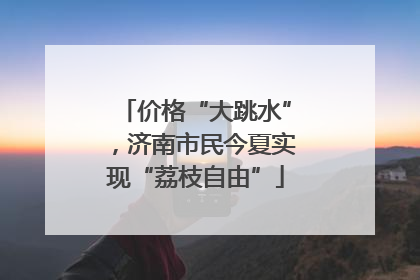 价格“大跳水”，济南市民今夏实现“荔枝自由”