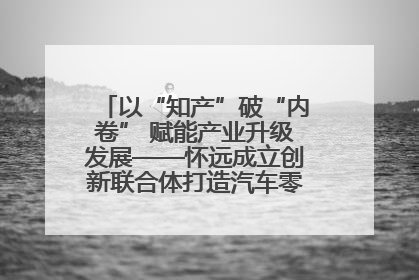 以“知产”破“内卷” 赋能产业升级发展——怀远成立创新联合体打造汽车零部件产业新高地