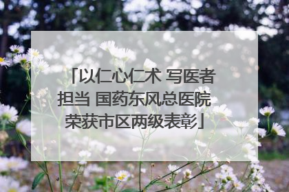 以仁心仁术 写医者担当 国药东风总医院荣获市区两级表彰