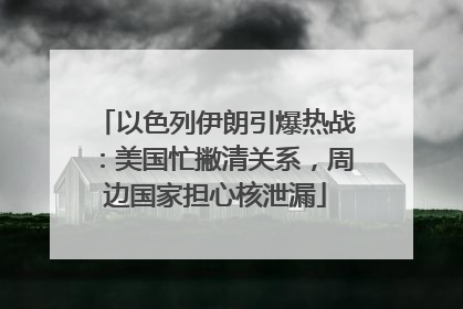 以色列伊朗引爆热战：美国忙撇清关系，周边国家担心核泄漏