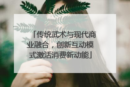 传统武术与现代商业融合，创新互动模式激活消费新动能