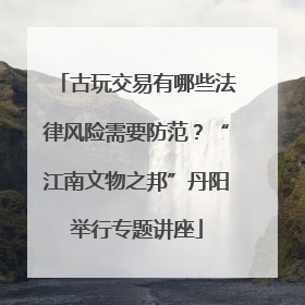 古玩交易有哪些法律风险需要防范？“江南文物之邦”丹阳举行专题讲座